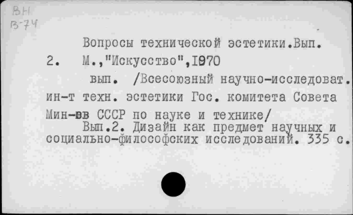 ﻿Вопросы технической эстетики.Вып.
2.	М., "Искусство’’,1970
вып. /Всесоюзный научно-исследоват. ин-т техн, эстетики Гос. комитета Совета Мин-вв СССР по науке и технике/
Вып.2. Дизайн как предмет научных и социально-философских исследований. 335 с.